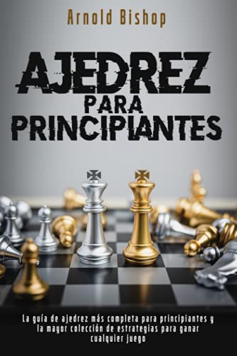 Ajedrez Para Principiantes: El Manual más Completo para Aprender las Mejores Estrategias de Ajedrez y los Principios de Apertura para Jugadores Principiantes y Avanzados