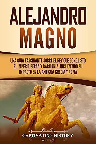 Alejandro Magno: Una guía fascinante sobre el rey que conquistó el Imperio persa y Babilonia, incluyendo su impacto en la antigua Grecia y Roma