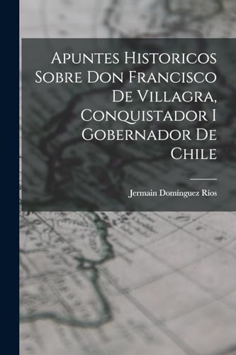 Apuntes Historicos Sobre Don Francisco De Villagra, Conquistador I Gobernador De Chile