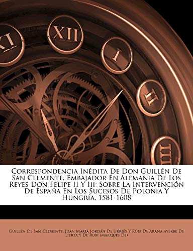 Correspondencia Inédita De Don Guillén De San Clemente, Embajador En Alemania De Los Reyes Don Felipe II Y Iii: Sobre La Intervención De España En Los Sucesos De Polonia Y Hungría, 1581-1608