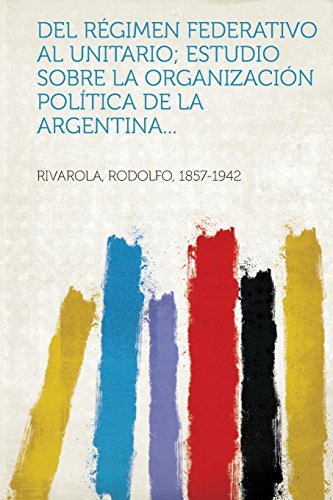 del Regimen Federativo Al Unitario; Estudio Sobre La Organizacion Politica de La Argentina...
