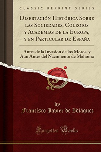 Disertación Histórica Sobre las Sociedades, Colegios y Academias de la Europa, y en Particular de España: Antes de la Invasion de los Moros, y Aun Antes del Nacimiento de Mahoma (Classic Reprint)