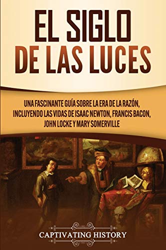 El Siglo de las Luces: Una Fascinante Guía sobre la Era de la Razón, incluyendo las vidas de Isaac Newton, Francis Bacon, John Locke y Mary Somerville (Explorando el pasado de Europa)