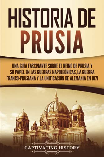 Historia de Prusia: Una guía fascinante sobre el reino de Prusia y su papel en las guerras napoleónicas, la guerra franco-prusiana y la unificación de ... en 1871 (Explorando el pasado de Alemania)