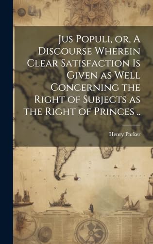 Jus Populi, or, A Discourse Wherein Clear Satisfaction is Given as Well Concerning the Right of Subjects as the Right of Princes ..
