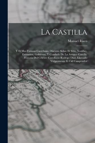 La Castilla: Y El Mas Famoso Castellano. Discurso Sobre El Sitio, Nombre, Extension, Gobierno, Y Condado De La Antigua Castilla. Historia Del Célebre ... Diaz, Llamado Vulgarmente El Cid Campeador