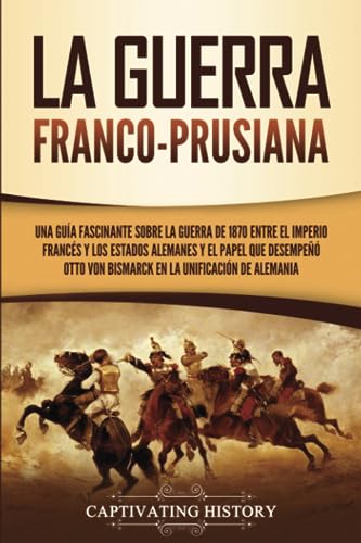 La guerra franco-prusiana: Una guía fascinante sobre la guerra de 1870 entre el Imperio francés y los Estados alemanes y el papel que desempeñó Otto von Bismarck en la unificación de Alemania