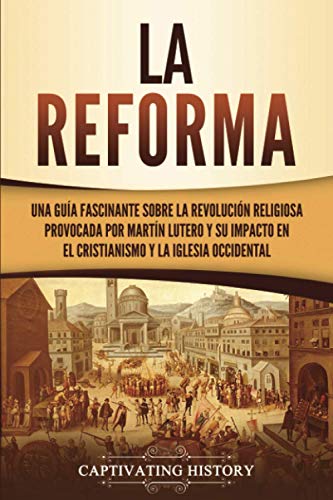 La Reforma: Una guía fascinante sobre la revolución religiosa provocada por Martín Lutero y su impacto en el cristianismo y la Iglesia occidental (Explorando el Cristianismo)