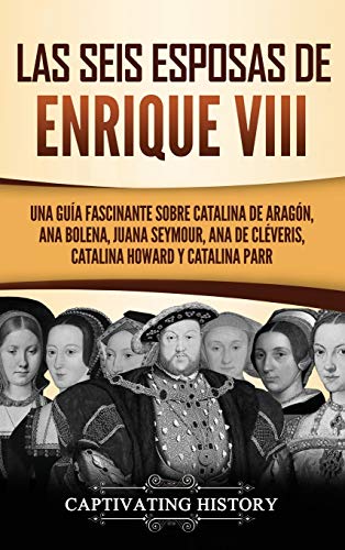 Las seis esposas de Enrique VIII: Una guía fascinante sobre Catalina de Aragón, Ana Bolena, Juana Seymour, Ana de Cléveris, Catalina Howard y Catalina Parr