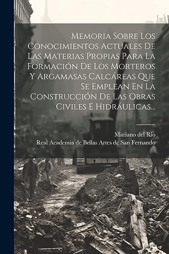 Memoria Sobre Los Conocimientos Actuales De Las Materias Propias Para La Formación De Los Morteros Y Argamasas Calcáreas Que Se Emplean En La Construcción De Las Obras Civiles E Hidráulicas...