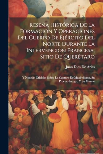 Reseña Histórica De La Formación Y Operaciones Del Cuerpo De Ejército Del Norte Durante La Intervención Francesa, Sitio De Querétaro: Y Noticias ... Maximiliano, Su Proceso Íntegro Y Su Muerte